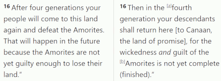 Genesis 15:16 - Yahweh tells Abram that his descendants will return to the Promised Land after 400 years of bondage because the Amorite is not yet guilty enough to lose their land.
